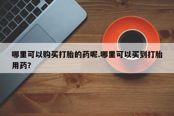 打胎药私人电话能报销吗哪里可以购买打胎的药呢.哪里可以买到打胎用药？